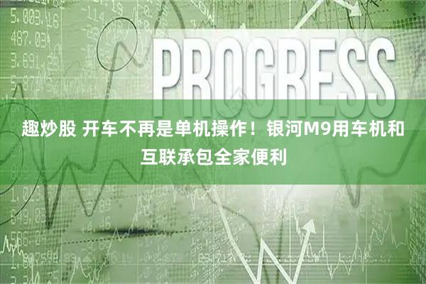 趣炒股 开车不再是单机操作！银河M9用车机和互联承包全家便利