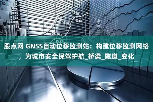 股点网 GNSS自动位移监测站：构建位移监测网络，为城市安全保驾护航_桥梁_隧道_变化