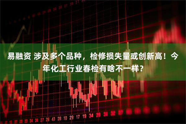 易融资 涉及多个品种，检修损失量或创新高！今年化工行业春检有啥不一样？