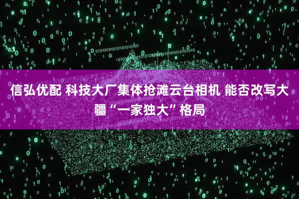 信弘优配 科技大厂集体抢滩云台相机 能否改写大疆“一家独大”格局