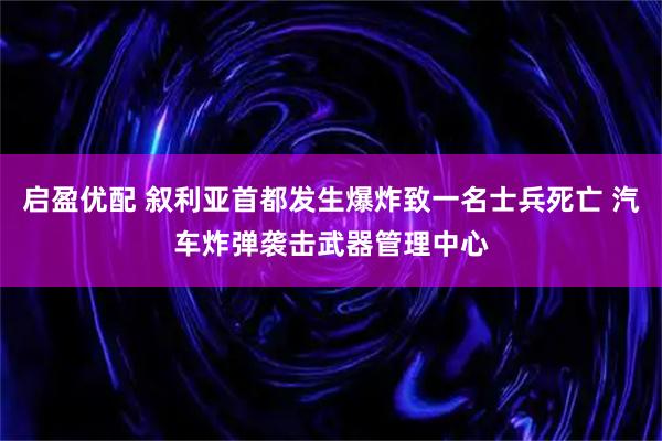 启盈优配 叙利亚首都发生爆炸致一名士兵死亡 汽车炸弹袭击武器管理中心