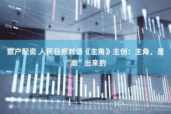 散户配资 人民日报对话《主角》主创：主角，是“磨”出来的