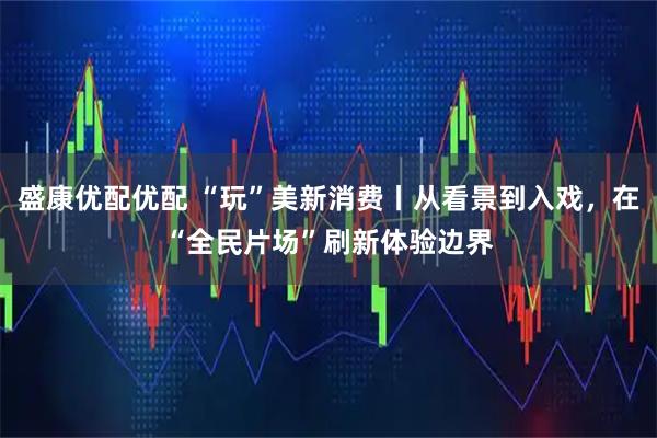 盛康优配优配 “玩”美新消费丨从看景到入戏，在“全民片场”刷新体验边界