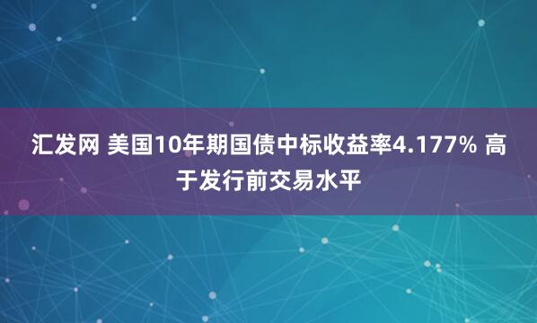 汇发网 美国10年期国债中标收益率4.177% 高于发行前交易水平