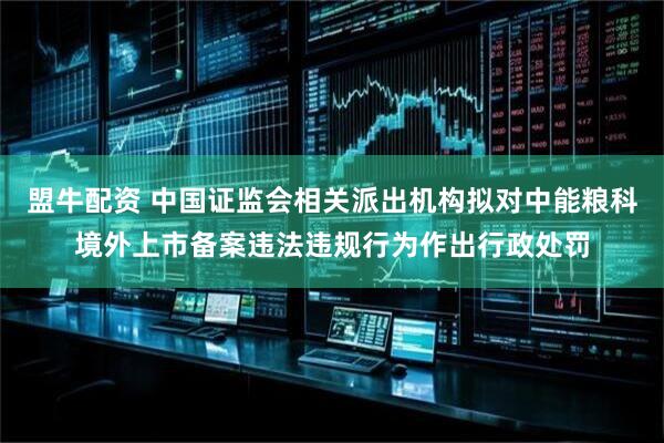 盟牛配资 中国证监会相关派出机构拟对中能粮科境外上市备案违法违规行为作出行政处罚
