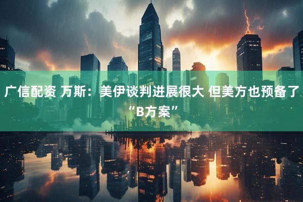 广信配资 万斯：美伊谈判进展很大 但美方也预备了“B方案”