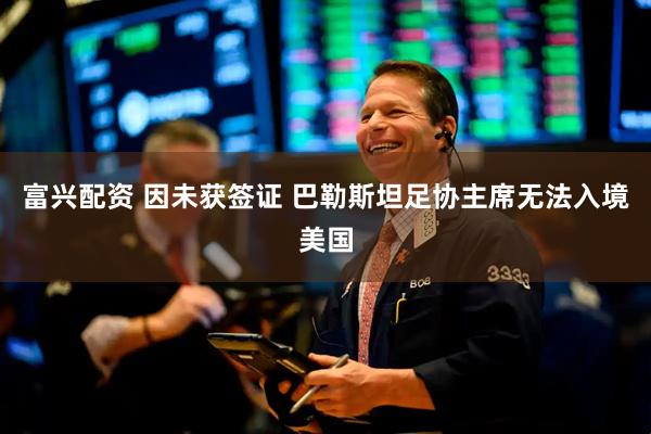 富兴配资 因未获签证 巴勒斯坦足协主席无法入境美国