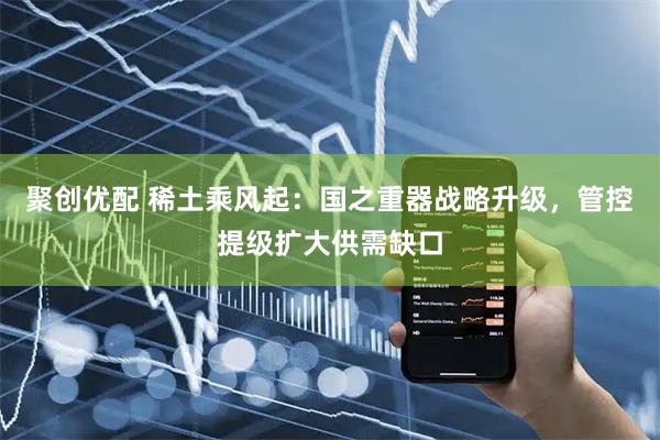 聚创优配 稀土乘风起：国之重器战略升级，管控提级扩大供需缺口