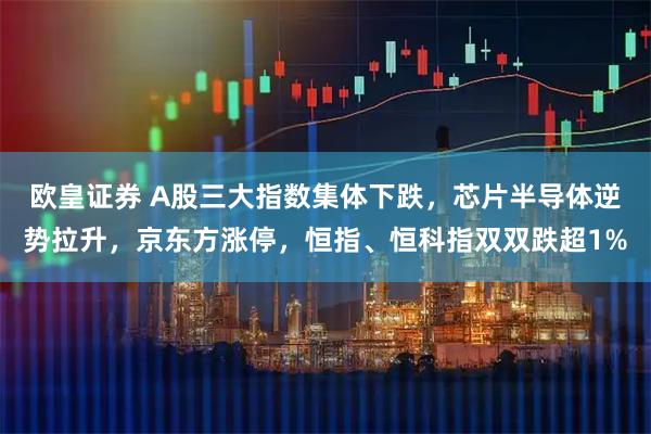 欧皇证券 A股三大指数集体下跌，芯片半导体逆势拉升，京东方涨停，恒指、恒科指双双跌超1%