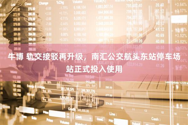 牛博 轨交接驳再升级，南汇公交航头东站停车场站正式投入使用