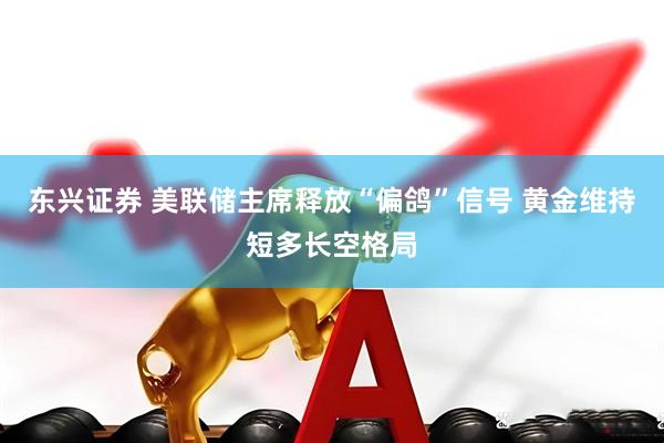 东兴证券 美联储主席释放“偏鸽”信号 黄金维持短多长空格局