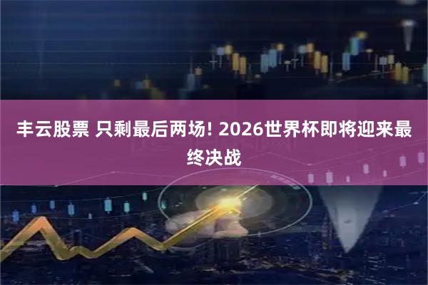 丰云股票 只剩最后两场! 2026世界杯即将迎来最终决战
