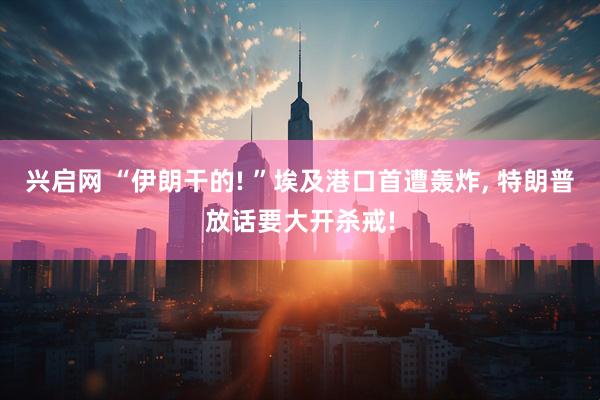 兴启网 “伊朗干的! ”埃及港口首遭轰炸, 特朗普放话要大开杀戒!