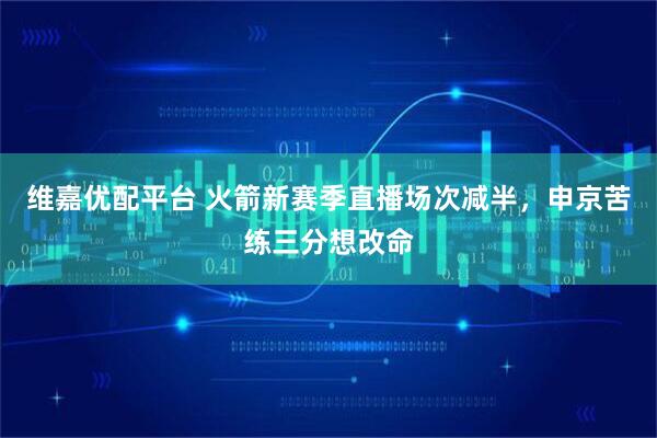 维嘉优配平台 火箭新赛季直播场次减半，申京苦练三分想改命