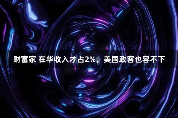 财富家 在华收入才占2%，美国政客也容不下