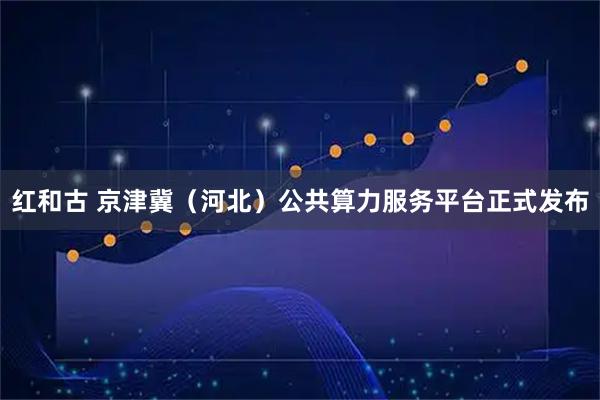 红和古 京津冀（河北）公共算力服务平台正式发布