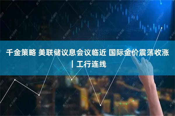 千金策略 美联储议息会议临近 国际金价震荡收涨｜工行连线